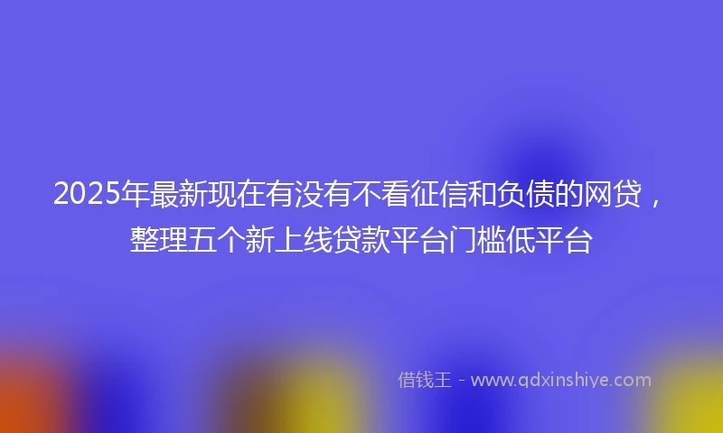 2025年最新现在有没有不看征信和负债的网贷，整理五个新上线贷款平台门槛低平台