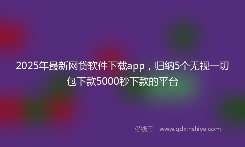 2025年最新网贷软件下载app，归纳5个无视一切包下款5000秒下款的平台