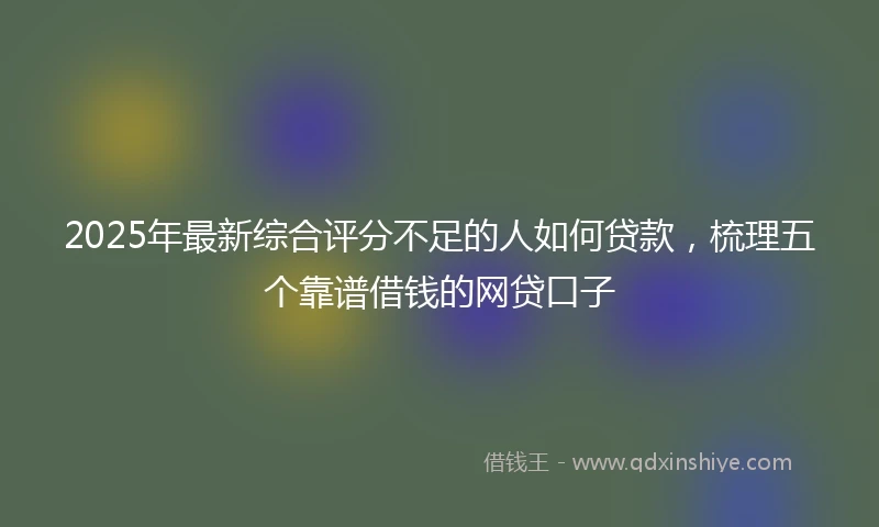 2025年最新综合评分不足的人如何贷款，梳理五个靠谱借钱的网贷口子