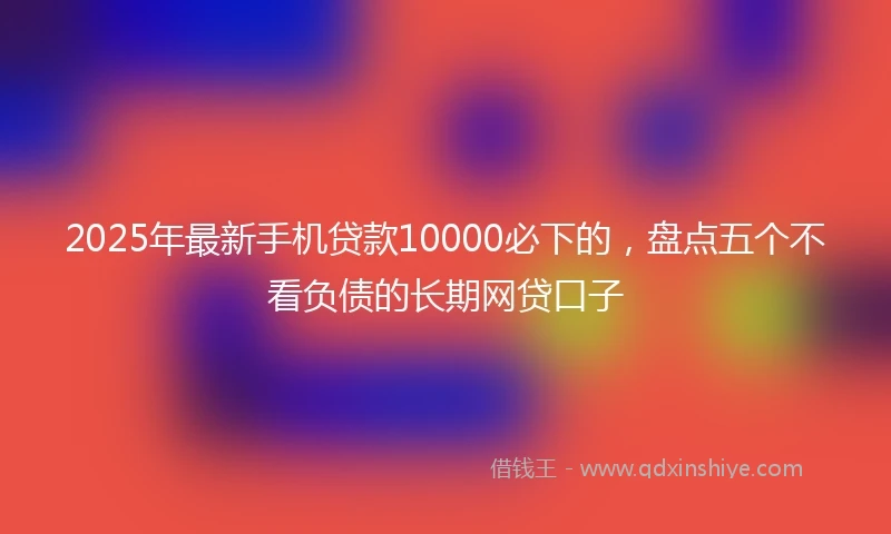 2025年最新手机贷款10000必下的，盘点五个不看负债的长期网贷口子