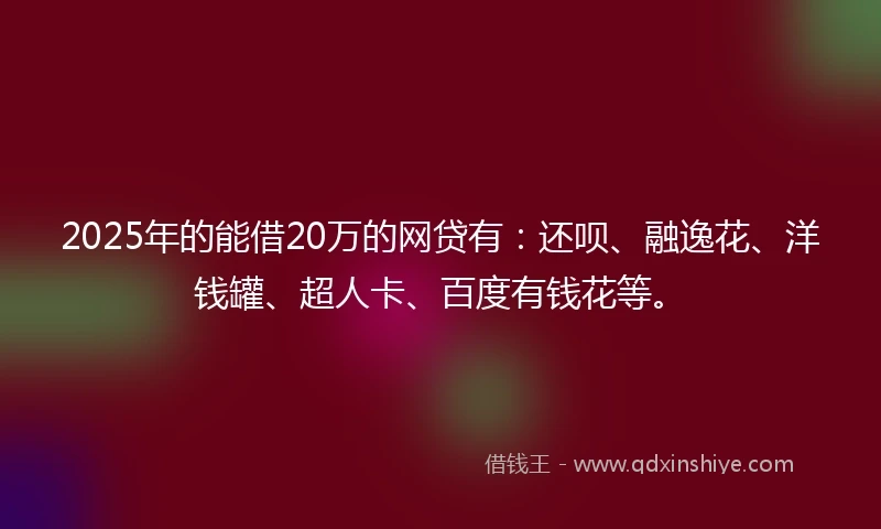 2025年的能借20万的网贷有：还呗、融逸花、洋钱罐、超人卡、百度有钱花等。