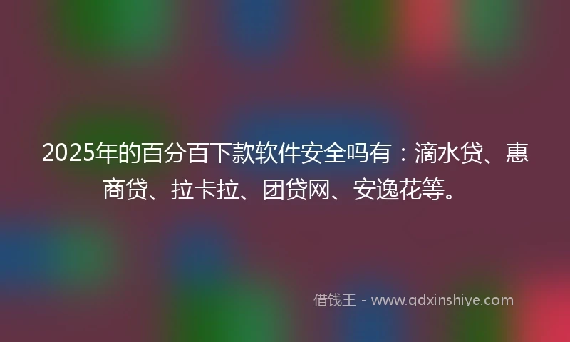 2025年的百分百下款软件安全吗有：滴水贷、惠商贷、拉卡拉、团贷网、安逸花等。