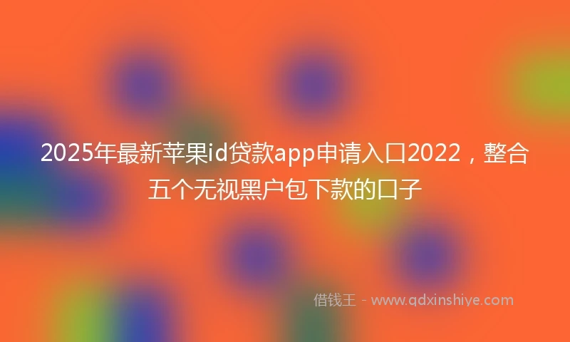2025年最新苹果id贷款app申请入口2022，整合五个无视黑户包下款的口子