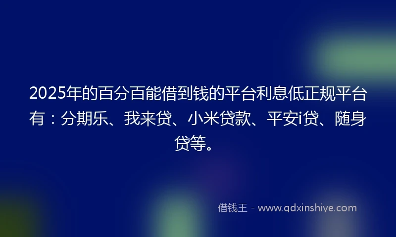 2025年的百分百能借到钱的平台利息低正规平台有：分期乐、我来贷、小米贷款、平安i贷、随身贷等。