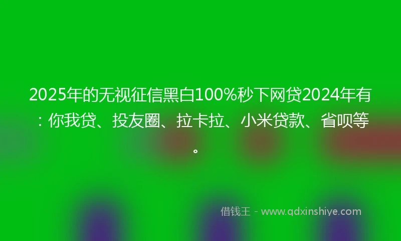2025年的无视征信黑白100%秒下网贷2024年有：你我贷、投友圈、拉卡拉、小米贷款、省呗等。