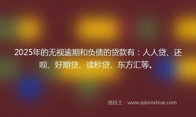2025年的无视逾期和负债的贷款有：人人贷、还呗、好期贷、读秒贷、东方汇等。