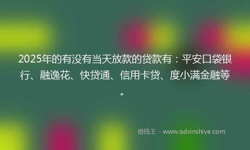2025年的有没有当天放款的贷款有：平安口袋银行、融逸花、快贷通、信用卡贷、度小满金融等。