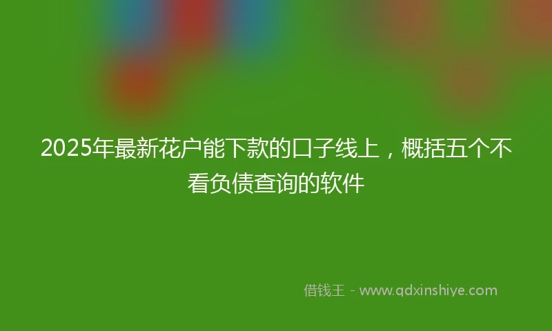 2025年最新花户能下款的口子线上，概括五个不看负债查询的软件