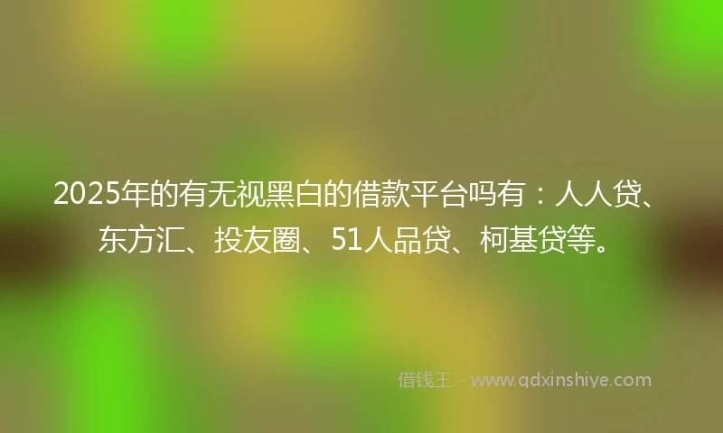 2025年的有无视黑白的借款平台吗有：人人贷、东方汇、投友圈、51人品贷、柯基贷等。