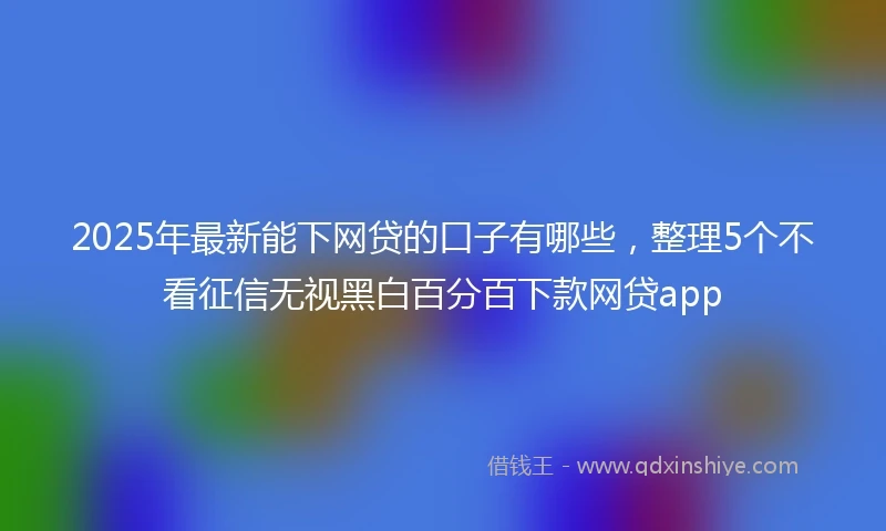 2025年最新能下网贷的口子有哪些，整理5个不看征信无视黑白百分百下款网贷app