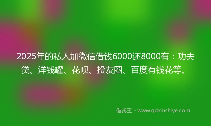 2025年的私人加微信借钱6000还8000有：功夫贷、洋钱罐、花呗、投友圈、百度有钱花等。