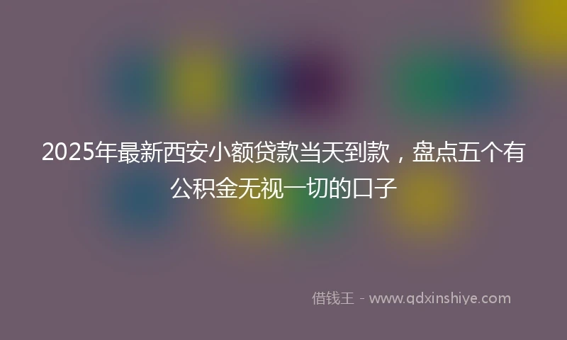 2025年最新西安小额贷款当天到款,盘点五个有公积金无视一切的口子
