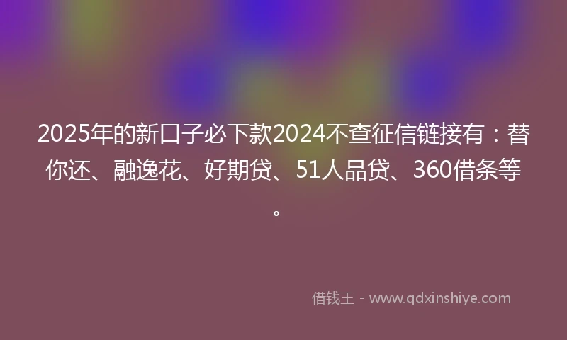 2025年的新口子必下款2024不查征信链接有：替你还、融逸花、好期贷、51人品贷、360借条等。