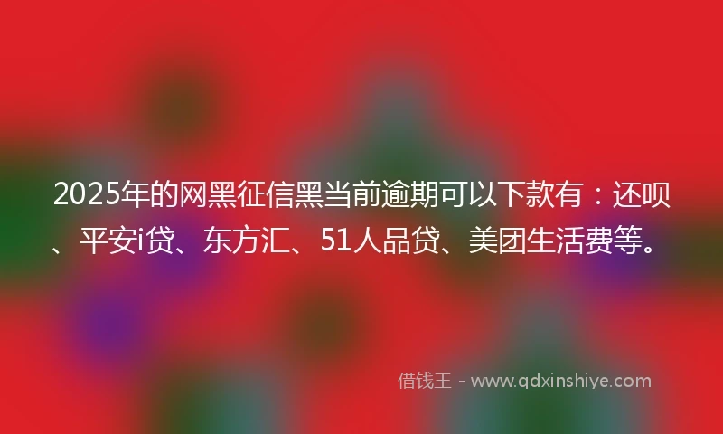 2025年的网黑征信黑当前逾期可以下款有：还呗、平安i贷、东方汇、51人品贷、美团生活费等。