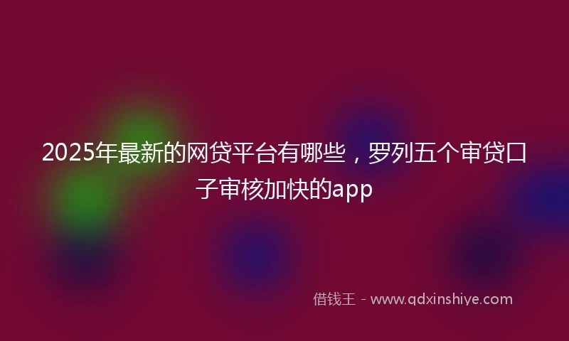 2025年最新的网贷平台有哪些，罗列五个审贷口子审核加快的app
