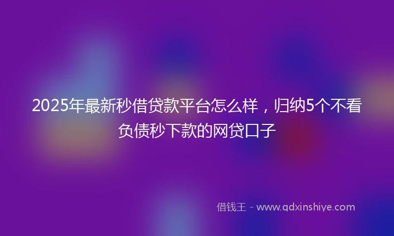 2025年最新秒借贷款平台怎么样，归纳5个不看负债秒下款的网贷口子