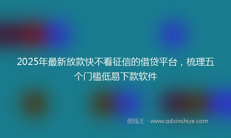 2025年最新放款快不看征信的借贷平台，梳理五个门槛低易下款软件