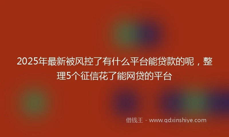 2025年最新被风控了有什么平台能贷款的呢，整理5个征信花了能网贷的平台