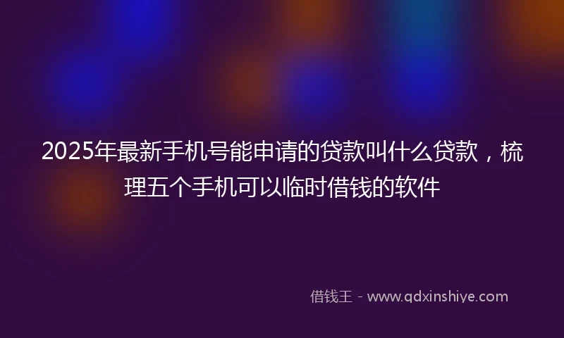 2025年最新手机号能申请的贷款叫什么贷款，梳理五个手机可以临时借钱的软件