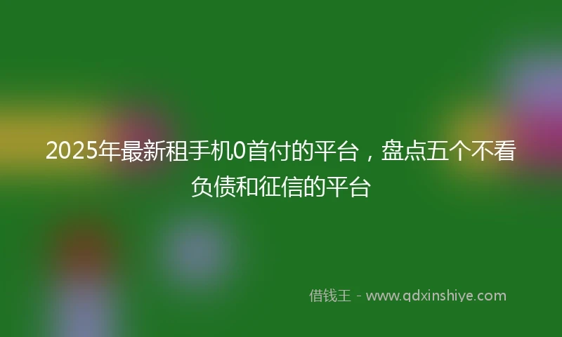 2025年最新租手机0首付的平台，盘点五个不看负债和征信的平台