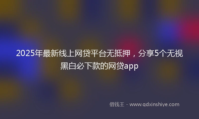 2025年最新线上网贷平台无抵押，分享5个无视黑白必下款的网贷app