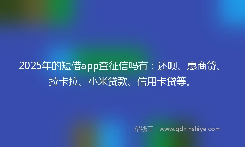 2025年的短借app查征信吗有：还呗、惠商贷、拉卡拉、小米贷款、信用卡贷等。