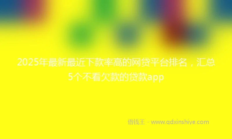 2025年最新最近下款率高的网贷平台排名，汇总5个不看欠款的贷款app