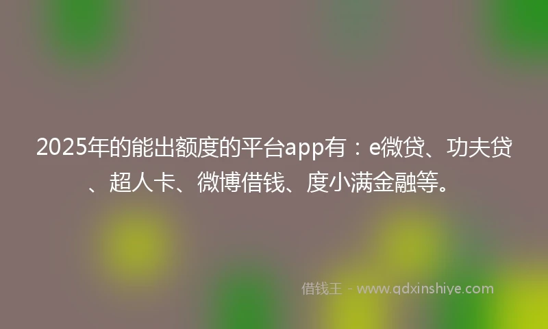2025年的能出额度的平台app有：e微贷、功夫贷、超人卡、微博借钱、度小满金融等。