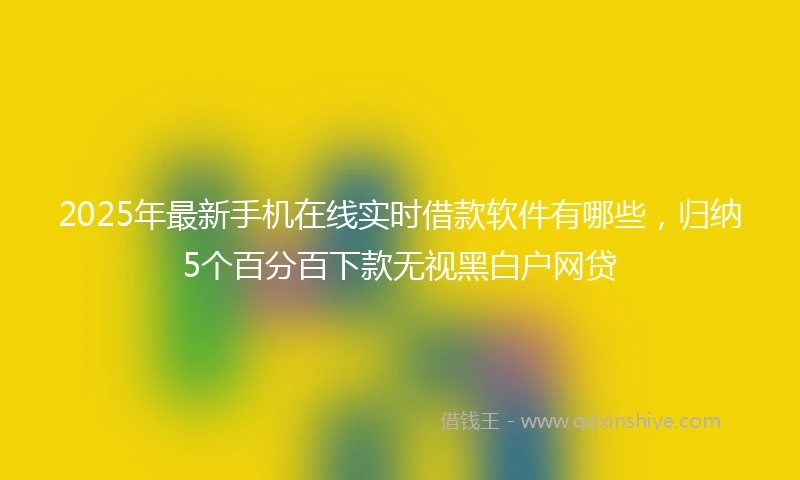 2025年最新手机在线实时借款软件有哪些，归纳5个百分百下款无视黑白户网贷