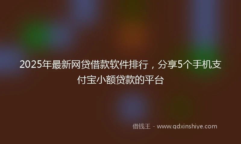 2025年最新网贷借款软件排行，分享5个手机支付宝小额贷款的平台