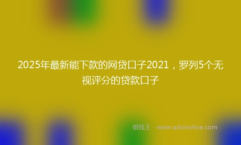 2025年最新能下款的网贷口子2021，罗列5个无视评分的贷款口子