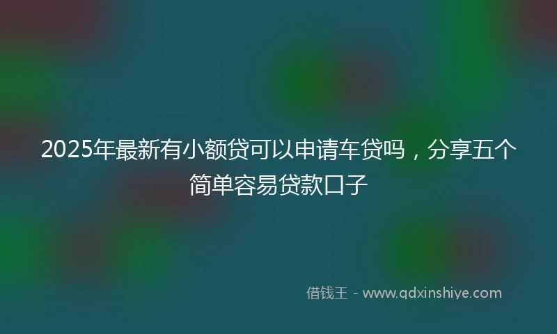 2025年最新有小额贷可以申请车贷吗，分享五个简单容易贷款口子