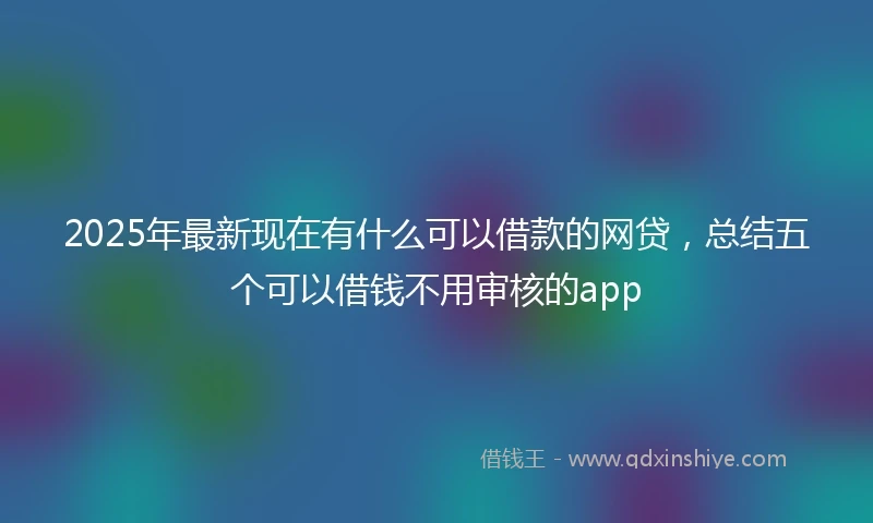 2025年最新现在有什么可以借款的网贷，总结五个可以借钱不用审核的app