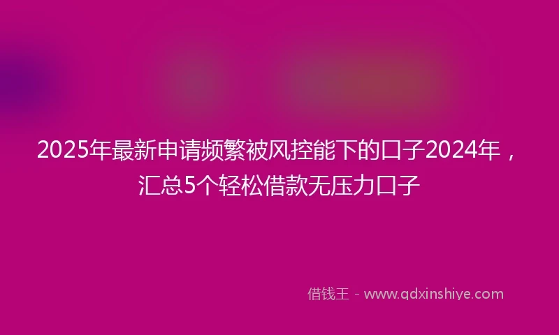 2025年最新申请频繁被风控能下的口子2024年，汇总5个轻松借款无压力口子