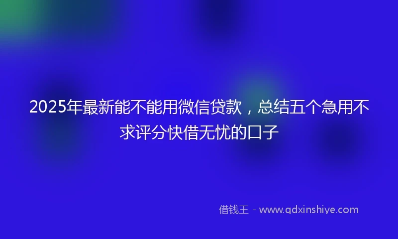 2025年最新能不能用微信贷款，总结五个急用不求评分快借无忧的口子