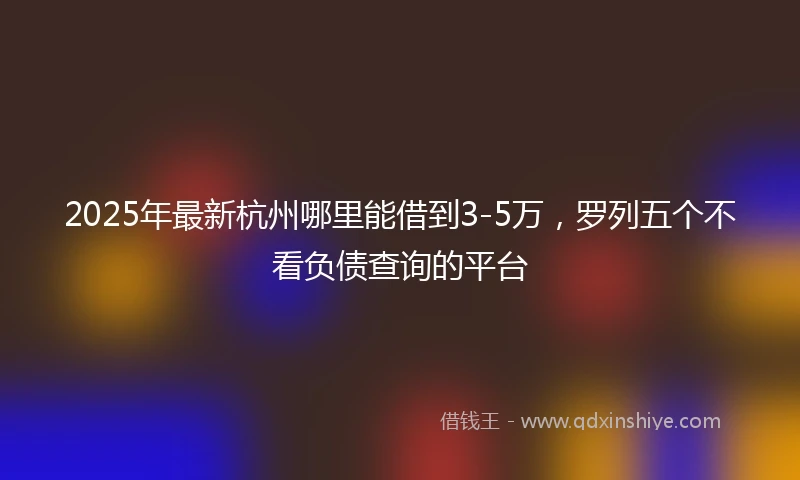 2025年最新杭州哪里能借到3-5万，罗列五个不看负债查询的平台
