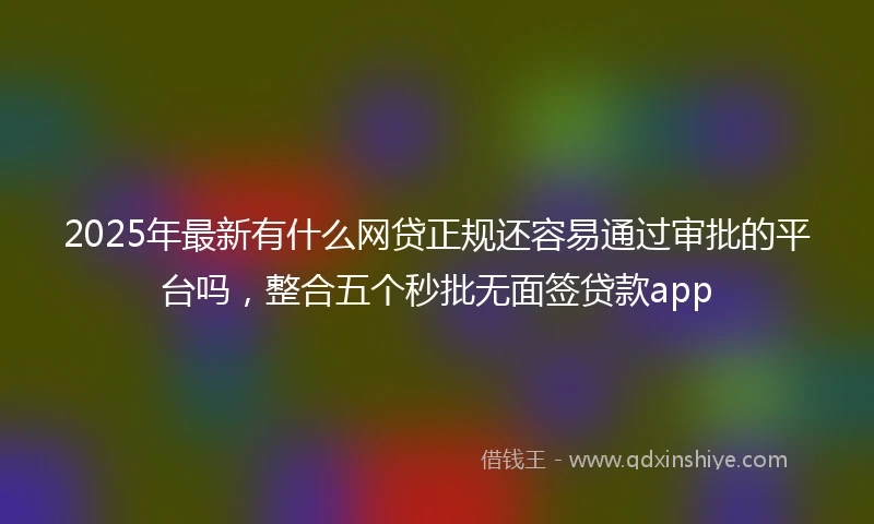 2025年最新有什么网贷正规还容易通过审批的平台吗，整合五个秒批无面签贷款app