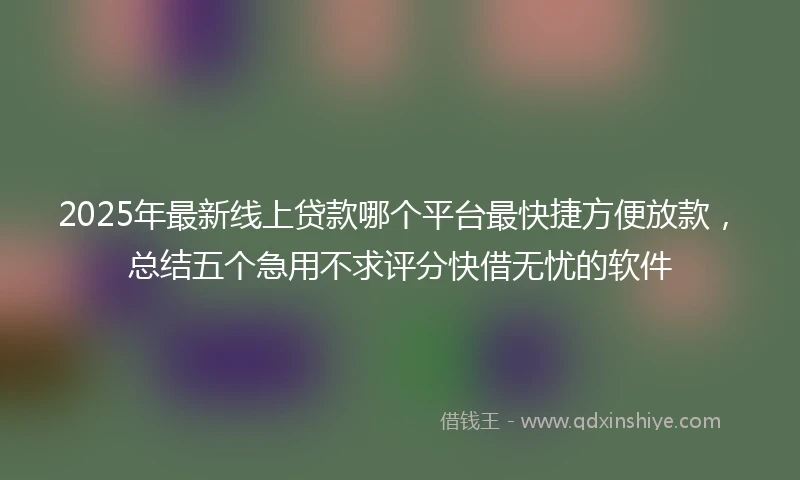 2025年最新线上贷款哪个平台最快捷方便放款，总结五个急用不求评分快借无忧的软件