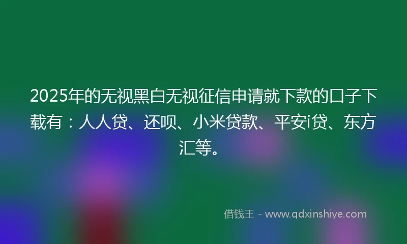 2025年的无视黑白无视征信申请就下款的口子下载有：人人贷、还呗、小米贷款、平安i贷、东方汇等。