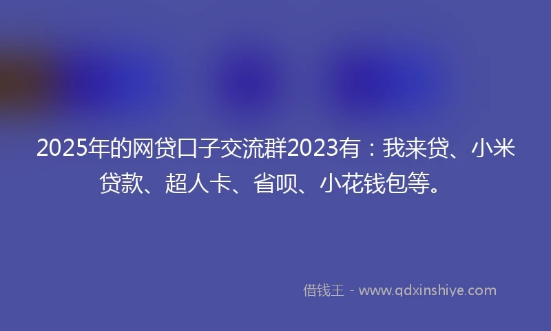 2025年的网贷口子交流群2023有：我来贷、小米贷款、超人卡、省呗、小花钱包等。