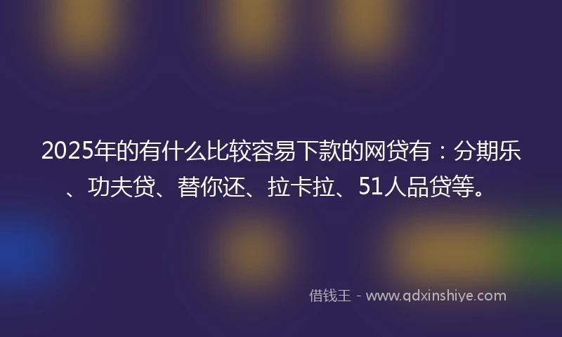 2025年的有什么比较容易下款的网贷有：分期乐、功夫贷、替你还、拉卡拉、51人品贷等。