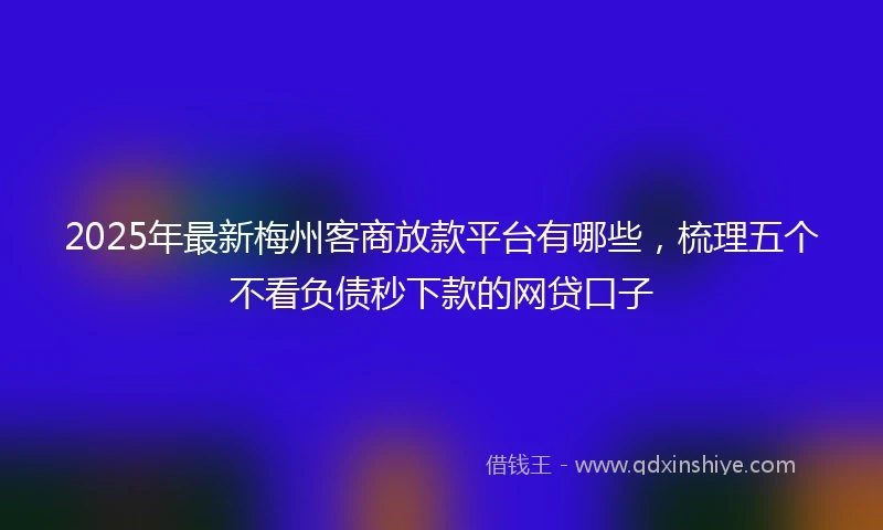 2025年最新梅州客商放款平台有哪些，梳理五个不看负债秒下款的网贷口子