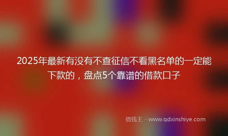 2025年最新有没有不查征信不看黑名单的一定能下款的，盘点5个靠谱的借款口子