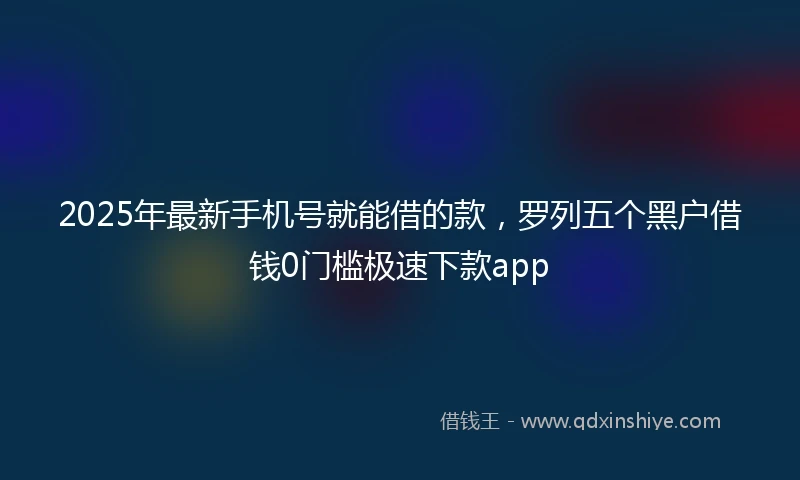 2025年最新手机号就能借的款，罗列五个黑户借钱0门槛极速下款app