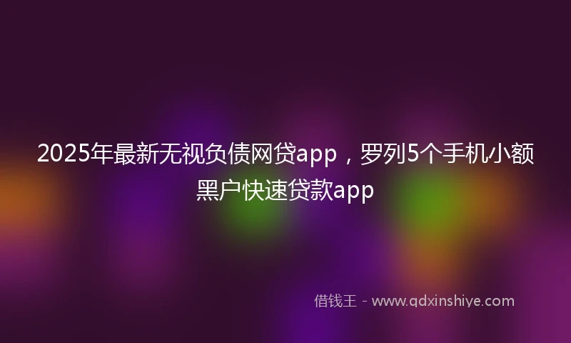2025年最新无视负债网贷app，罗列5个手机小额黑户快速贷款app