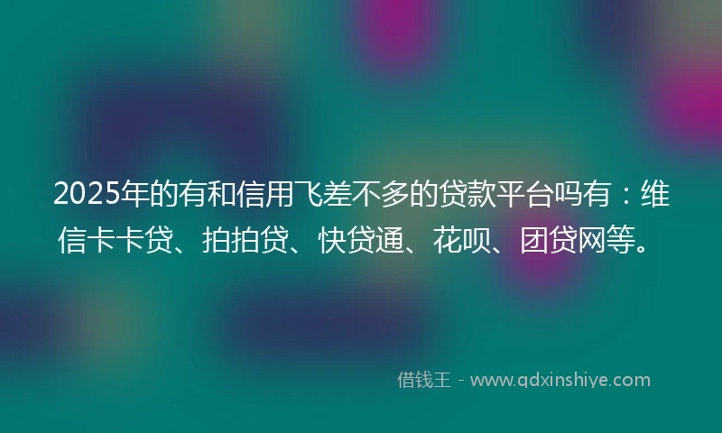 2025年的有和信用飞差不多的贷款平台吗有：维信卡卡贷、拍拍贷、快贷通、花呗、团贷网等。