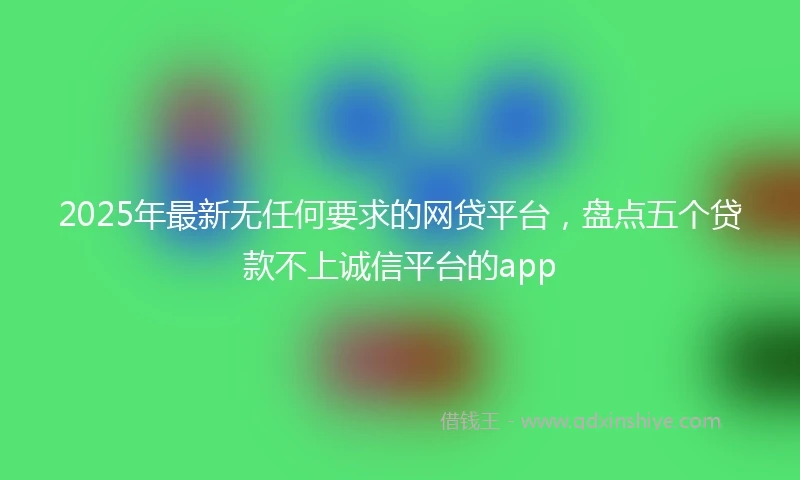 2025年最新无任何要求的网贷平台，盘点五个贷款不上诚信平台的app