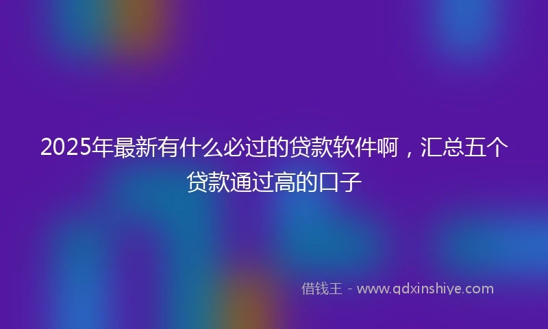 2025年最新有什么必过的贷款软件啊，汇总五个贷款通过高的口子