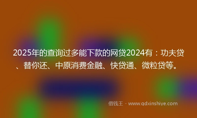 2025年的查询过多能下款的网贷2024有：功夫贷、替你还、中原消费金融、快贷通、微粒贷等。