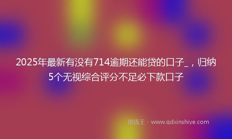 2025年最新有没有714逾期还能贷的口子_，归纳5个无视综合评分不足必下款口子